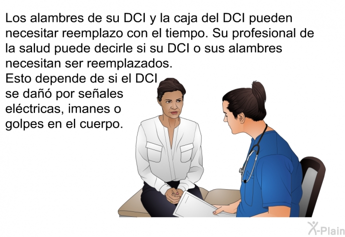 Los alambres de su DCI y la caja del DCI pueden necesitar reemplazo con el tiempo. Su profesional de la salud puede decirle si su DCI o sus alambres necesitan ser reemplazados. Esto depende de si el DCI se da por seales elctricas, imanes o golpes en el cuerpo.