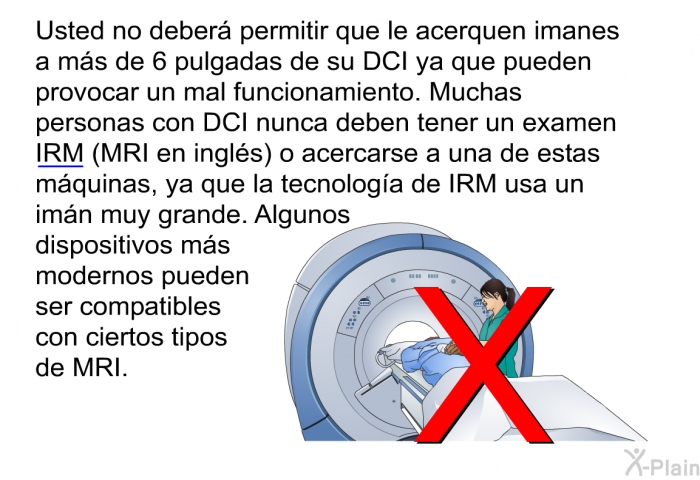 Usted no deber permitir que le acerquen imanes a ms de 6 pulgadas de su DCI ya que pueden provocar un mal funcionamiento. Muchas personas con DCI nunca deben tener un examen IRM (MRI en ingls) o acercarse a una de estas mquinas, ya que la tecnologa de IRM usa un imn muy grande. Algunos dispositivos ms modernos pueden ser compatibles con ciertos tipos de MRI.