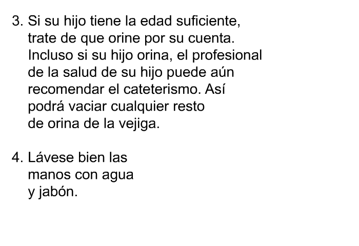 Si su hijo tiene la edad suficiente, trate de que orine por su cuenta. Incluso si su hijo orina, el profesional de la salud de su hijo puede an recomendar el cateterismo. As podr vaciar cualquier resto de orina de la vejiga. Lvese bien las manos con agua y jabn.