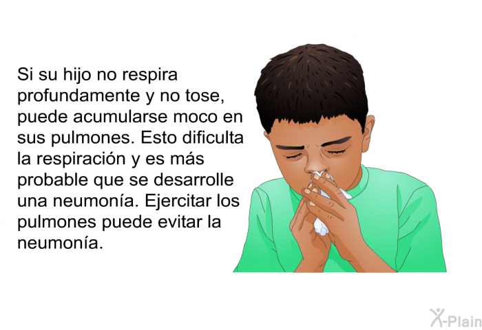 Si su hijo no respira profundamente y no tose, puede acumularse moco en sus pulmones. Esto dificulta la respiracin y es ms probable que se desarrolle una neumona. Ejercitar los pulmones puede evitar la neumona.
