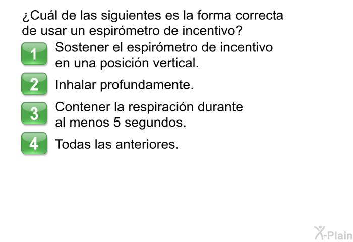 ¿Cul de las siguientes es la forma correcta de usar un espirmetro de incentivo?  Sostener el espirmetro de incentivo en una posicin vertical. Inhalar profundamente. Contener la respiracin durante al menos 5 segundos. Todas las anteriores.