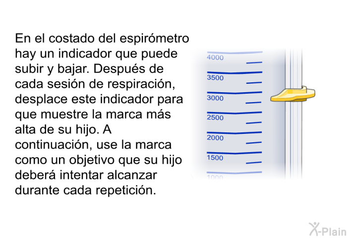 En el costado del espirmetro hay un indicador que puede subir y bajar. Despus de cada sesin de respiracin, desplace este indicador para que muestre la marca ms alta de su hijo. A continuacin, use la marca como un objetivo que su hijo deber intentar alcanzar durante cada repeticin.