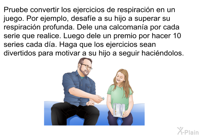Pruebe convertir los ejercicios de respiracin en un juego. Por ejemplo, desafe a su hijo a superar su respiracin profunda. Dele una calcomana por cada serie que realice. Luego dele un premio por hacer 10 series cada da. Haga que los ejercicios sean divertidos para motivar a su hijo a seguir hacindolos.