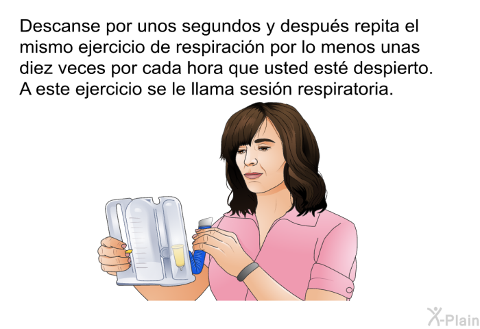 Descanse por unos segundos y despus repita el mismo ejercicio de respiracin por lo menos unas diez veces por cada hora que usted est despierto. A este ejercicio se le llama sesin respiratoria.