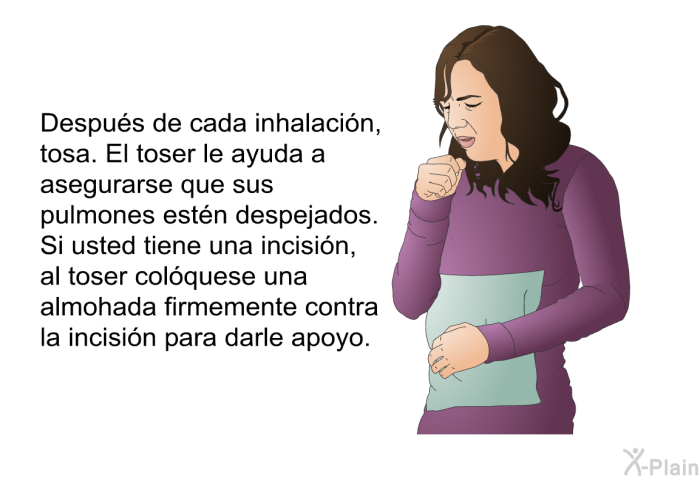 Despus de cada inhalacin, tosa. El toser le ayuda a asegurarse que sus pulmones estn despejados. Si usted tiene una incisin, al toser colquese una almohada firmemente contra la incisin para darle apoyo.