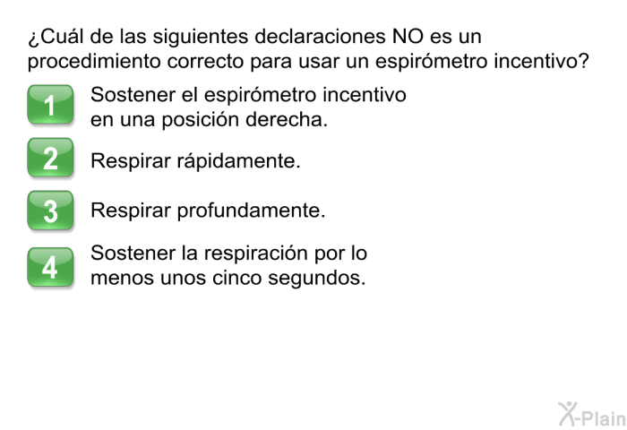 ¿Cul de las siguientes declaraciones NO es un procedimiento correcto para usar un espirmetro incentivo?  Sostener el espirmetro incentivo en una posicin derecha. Respirar rpidamente. Respirar profundamente. Sostener la respiracin por lo menos unos cinco segundos.