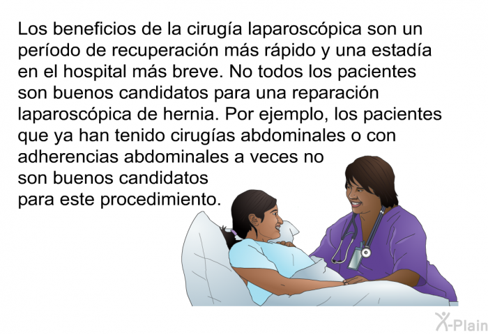 Los beneficios de la cirug�a laparosc�pica son un per�odo de recuperaci�n m�s r�pido y una estad�a en el hospital m�s breve. No todos los pacientes son buenos candidatos para una reparaci�n laparosc�pica de hernia. Por ejemplo, los pacientes que ya han tenido cirug�as abdominales o con adherencias abdominales a veces no son buenos candidatos para este procedimiento.