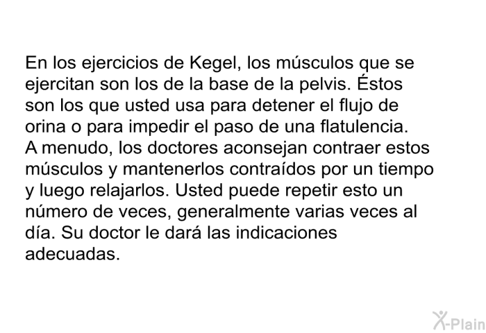 En los ejercicios de Kegel, los msculos que se ejercitan son los de la base de la pelvis. Éstos son los que usted usa para detener el flujo de orina o para impedir el paso de una flatulencia. A menudo, los doctores aconsejan contraer estos msculos y mantenerlos contrados por un tiempo y luego relajarlos. Usted puede repetir esto un nmero de veces, generalmente varias veces al da. Su doctor le dar las indicaciones adecuadas.