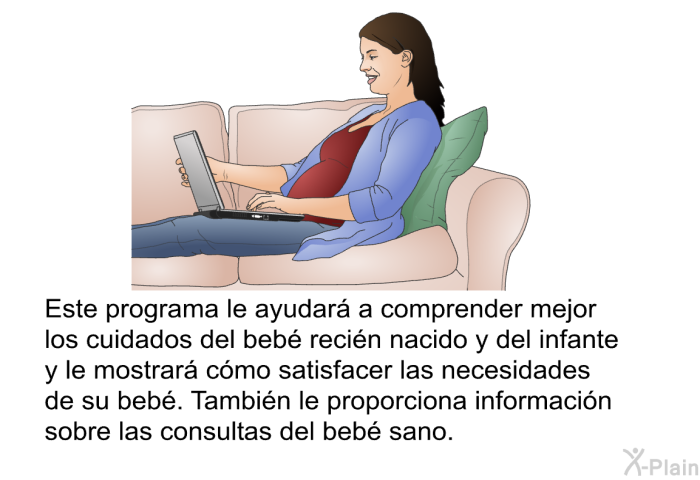 Esta informacin acerca de su salud le ayudar a comprender mejor los cuidados del beb recin nacido y del infante y le mostrar cmo satisfacer las necesidades de su beb. Tambin le proporciona informacin sobre las consultas del beb sano.