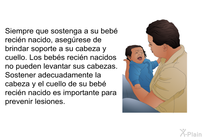 Siempre que sostenga a su beb recin nacido, asegrese de brindar soporte a su cabeza y cuello. Los bebs recin nacidos no pueden levantar sus cabezas. Sostener adecuadamente la cabeza y el cuello de su beb recin nacido es importante para prevenir lesiones.