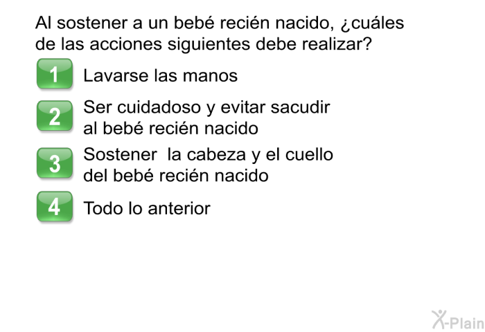 Al sostener a un beb recin nacido, ¿cules de las acciones siguientes debe realizar?  Lavarse las manos Ser cuidadoso y evitar sacudir al beb recin nacido Sostener la cabeza y el cuello del beb recin nacido Todo lo anterior