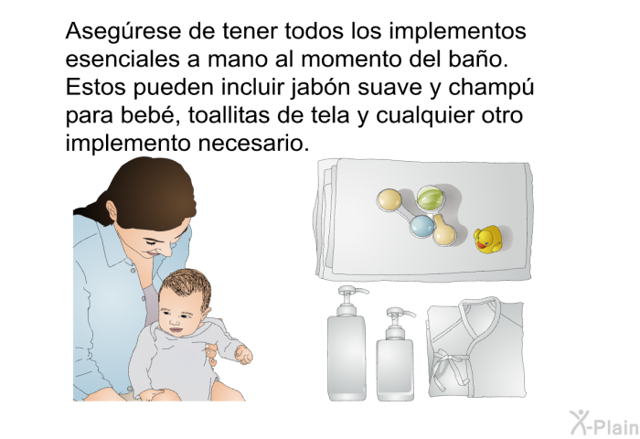 Asegrese de tener todos los implementos esenciales a mano al momento del bao. Estos pueden incluir jabn suave y champ para beb, toallitas de tela y cualquier otro implemento necesario.