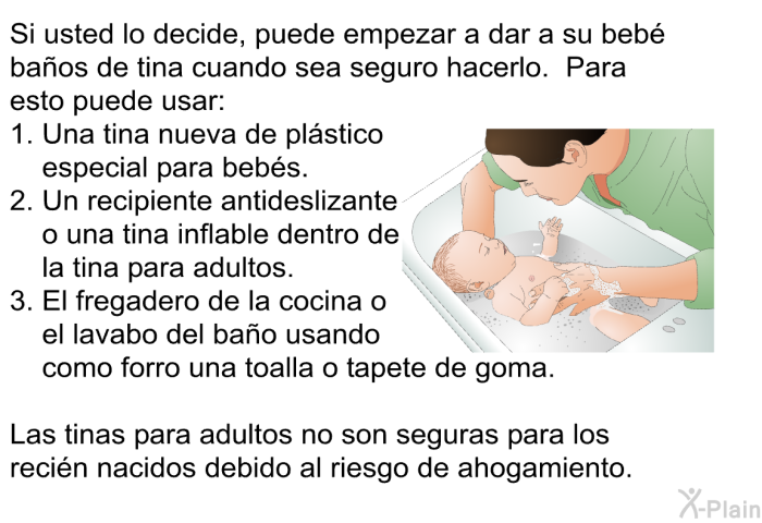 Si usted lo decide, puede empezar a dar a su beb baos de tina cuando sea seguro hacerlo. Para esto puede usar:  Una tina nueva de plstico especial para bebs. Un recipiente antideslizante o una tina inflable dentro de la tina para adultos. El fregadero de la cocina o el lavabo del bao usando como forro una toalla o tapete de goma.  
 Las tinas para adultos no son seguras para los recin nacidos debido al riesgo de ahogamiento.