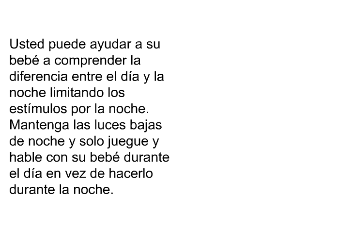 Usted puede ayudar a su beb a comprender la diferencia entre el da y la noche limitando los estmulos por la noche. Mantenga las luces bajas de noche y solo juegue y hable con su beb durante el da en vez de hacerlo durante la noche.