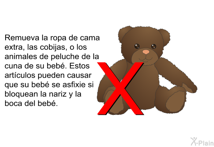 Remueva la ropa de cama extra, las cobijas, o los animales de peluche de la cuna de su beb. Estos artculos pueden causar que su beb se asfixie si bloquean la nariz y la boca del beb.