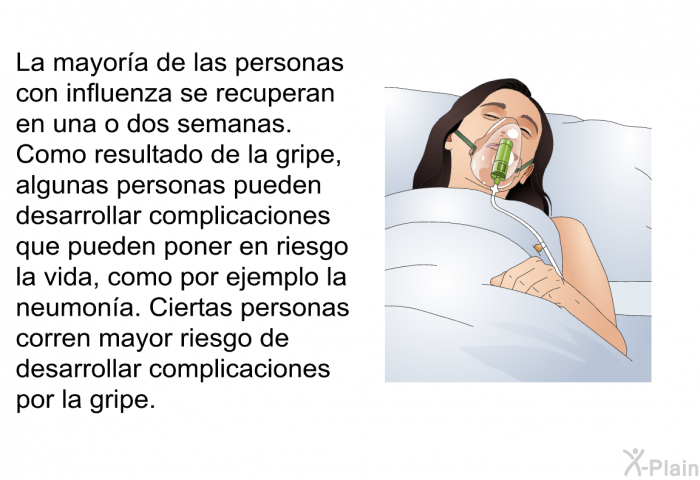 La mayora de las personas con influenza se recuperan en una o dos semanas. Como resultado de la gripe, algunas personas pueden desarrollar complicaciones que pueden poner en riesgo la vida, como por ejemplo la neumona. Ciertas personas corren mayor riesgo de desarrollar complicaciones por la gripe.