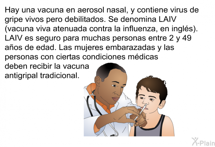 Hay una vacuna en aerosol nasal, y contiene virus de gripe vivos pero debilitados. Se denomina LAIV (vacuna viva atenuada contra la influenza, en ingls). LAIV es seguro para muchas personas entre 2 y 49 aos de edad. Las mujeres embarazadas y las personas con ciertas condiciones mdicas deben recibir la vacuna antigripal tradicional.