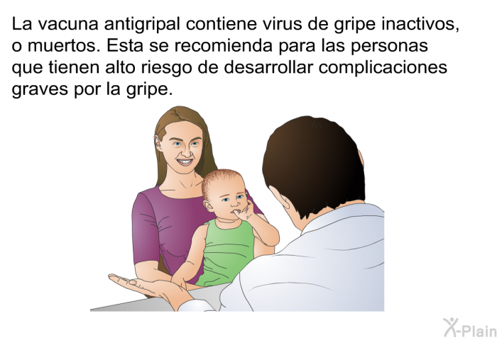 La vacuna antigripal contiene virus de gripe inactivos, o muertos. Esta se recomienda para las personas que tienen alto riesgo de desarrollar complicaciones graves por la gripe.