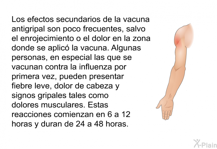Los efectos secundarios de la vacuna antigripal son poco frecuentes, salvo el enrojecimiento o el dolor en la zona donde se aplic la vacuna. Algunas personas, en especial las que se vacunan contra la influenza por primera vez, pueden presentar fiebre leve, dolor de cabeza y signos gripales tales como dolores musculares. Estas reacciones comienzan en 6 a 12 horas y duran de 24 a 48 horas.