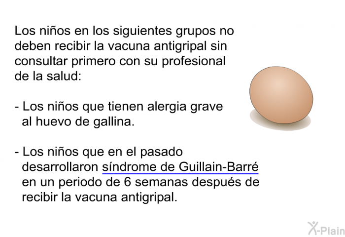 Los niños en los siguientes grupos no deben recibir la vacuna antigripal sin consultar primero con su profesional de la salud:  Los niños que tienen alergia grave al huevo de gallina. Los niños que en el pasado desarrollaron síndrome de Guillain-Barré en un periodo de 6 semanas después de recibir la vacuna antigripal.
