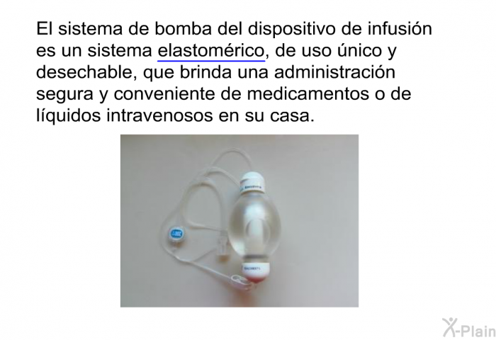 El sistema de bomba del dispositivo de infusin es un sistema <U>elastomrico</U>, de uso nico y desechable, que brinda una administracin segura y conveniente de medicamentos o de lquidos intravenosos en su casa.