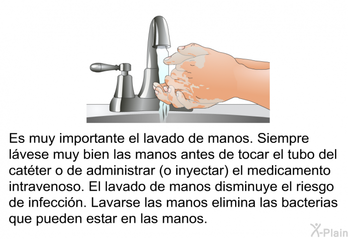 Es muy importante el lavado de manos. Siempre lvese muy bien las manos antes de tocar el tubo del catter o de administrar (o inyectar) el medicamento intravenoso. El lavado de manos disminuye el riesgo de infeccin. Lavarse las manos elimina las bacterias que pueden estar en las manos.