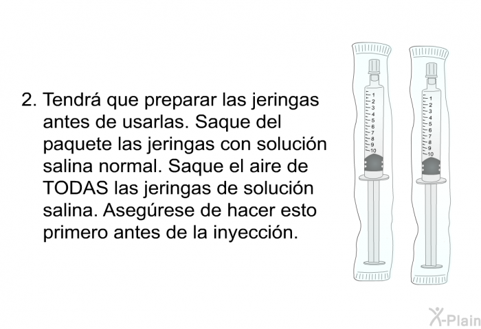 Tendr que preparar las jeringas antes de usarlas. Saque del paquete las jeringas con solucin salina normal. Saque el aire de TODAS las jeringas de solucin salina. Asegrese de hacer esto primero antes de la inyeccin.