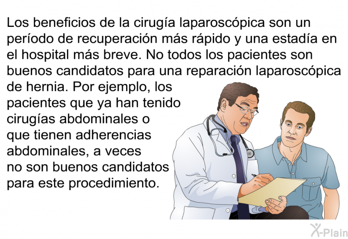 Los beneficios de la ciruga laparoscpica son un perodo de recuperacin ms rpido y una estada en el hospital ms breve. No todos los pacientes son buenos candidatos para una reparacin laparoscpica de hernia. Por ejemplo, los pacientes que ya han tenido cirugas abdominales o que tienen adherencias abdominales, a veces no son buenos candidatos para este procedimiento.