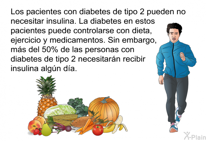 Los pacientes con diabetes de tipo 2 pueden no necesitar insulina. La diabetes en estos pacientes puede controlarse con dieta, ejercicio y medicamentos. Sin embargo, ms del 50% de las personas con diabetes de tipo 2 necesitarn recibir insulina algn da.