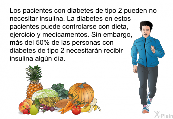 Los pacientes con diabetes de tipo 2 pueden no necesitar insulina. La diabetes en estos pacientes puede controlarse con dieta, ejercicio y medicamentos. Sin embargo, ms del 50% de las personas con diabetes de tipo 2 necesitarn recibir insulina algn da.