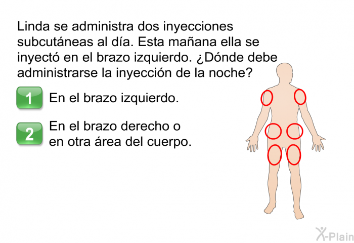 Linda se administra dos inyecciones subcutneas al da. Esta maana ella se inyect en el brazo izquierdo. ¿Dnde debe administrarse la inyeccin de la noche?  En el brazo izquierdo. En el brazo derecho o en otra rea del cuerpo.