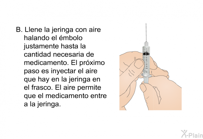 Llene la jeringa con aire halando el mbolo justamente hasta la cantidad necesaria de medicamento. El prximo paso es inyectar el aire que hay en la jeringa en el frasco. El aire permite que el medicamento entre a la jeringa.