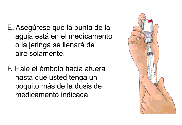 Asegrese que la punta de la aguja est en el medicamento o la jeringa se llenar de aire solamente. Hale el mbolo hacia afuera hasta que usted tenga un poquito ms de la dosis de medicamento indicada.