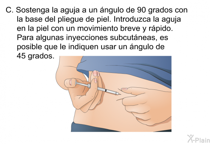 Sostenga la aguja a un ngulo de 90 grados con la base del pliegue de piel. Introduzca la aguja en la piel con un movimiento breve y rpido. Para algunas inyecciones subcutneas, es posible que le indiquen usar un ngulo de 45 grados.