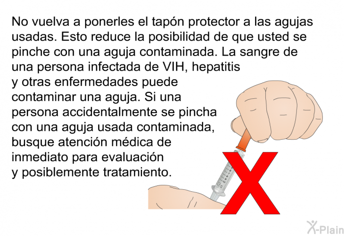 No vuelva a ponerles el tapn protector a las agujas usadas. Esto reduce la posibilidad de que usted se pinche con una aguja contaminada. La sangre de una persona infectada de VIH, hepatitis y otras enfermedades puede contaminar una aguja. Si una persona accidentalmente se pincha con una aguja usada contaminada, busque atencin mdica de inmediato para evaluacin y posiblemente tratamiento.