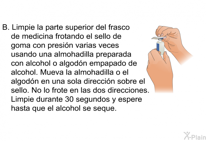 Limpie la parte superior del frasco de medicina frotando el sello de goma con presin varias veces usando una almohadilla preparada con alcohol o algodn empapado de alcohol. Mueva la almohadilla o el algodn en una sola direccin sobre el sello. No lo frote en las dos direcciones. Limpie durante 30 segundos y espere hasta que el alcohol se seque.