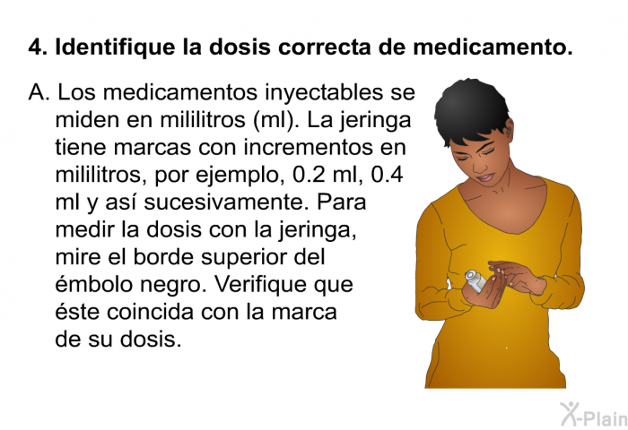Identifique la dosis correcta de medicamento.   Los medicamentos inyectables se miden en mililitros (ml). La jeringa tiene marcas con incrementos en mililitros, por ejemplo, 0.2 ml, 0.4 ml y as sucesivamente. Para medir la dosis con la jeringa, mire el borde superior del mbolo negro. Verifique que ste coincida con la marca de su dosis.