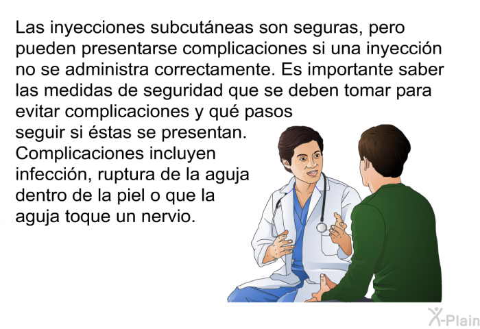 Las inyecciones subcutneas son seguras, pero pueden presentarse complicaciones si una inyeccin no se administra correctamente. Es importante saber las medidas de seguridad que se deben tomar para evitar complicaciones y qu pasos seguir si stas se presentan. Complicaciones incluyen infeccin, ruptura de la aguja dentro de la piel o que la aguja toque un nervio.