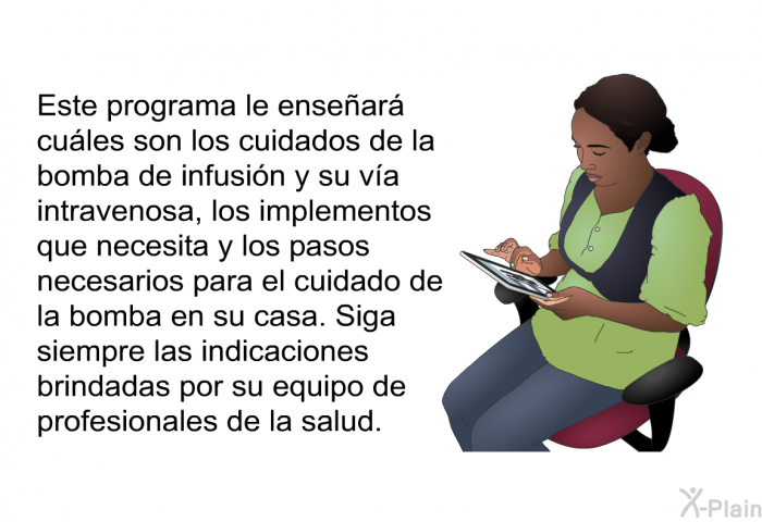 Esta informacin acerca de su salud le ensear cules son los cuidados de la bomba de infusin y su va intravenosa, los implementos que necesita y los pasos necesarios para el cuidado de la bomba en su casa. Siga siempre las indicaciones brindadas por su equipo de profesionales de la salud.