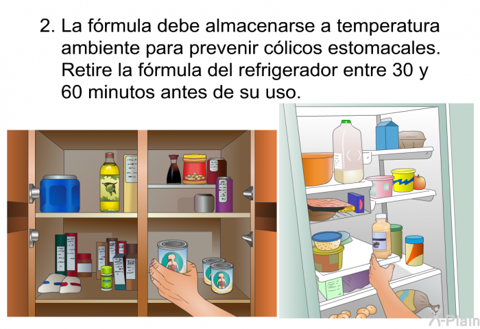 La frmula debe almacenarse a temperatura ambiente para prevenir clicos estomacales. Retire la frmula del refrigerador entre 30 y 60 minutos antes de su uso.