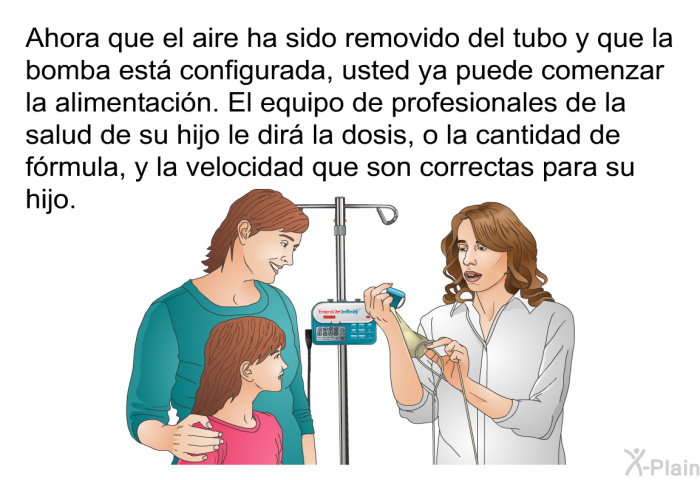 Ahora que el aire ha sido removido del tubo y que la bomba est configurada, usted ya puede comenzar la alimentacin. El equipo de profesionales de la salud de su hijo le dir la dosis, o la cantidad de frmula, y la velocidad que son correctas para su hijo.