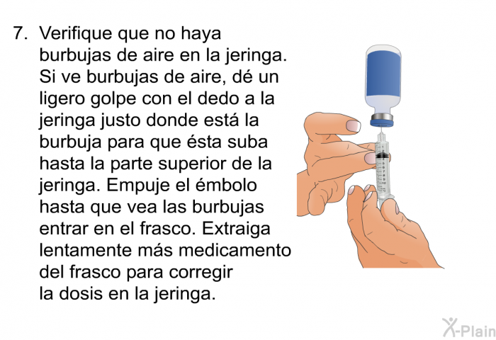 Verifique que no haya burbujas de aire en la jeringa. Si ve burbujas de aire, d un ligero golpe con el dedo a la jeringa justo donde est la burbuja para que sta suba hasta la parte superior de la jeringa. Empuje el mbolo hasta que vea las burbujas entrar en el frasco. Extraiga lentamente ms medicamento del frasco para corregir la dosis en la jeringa.