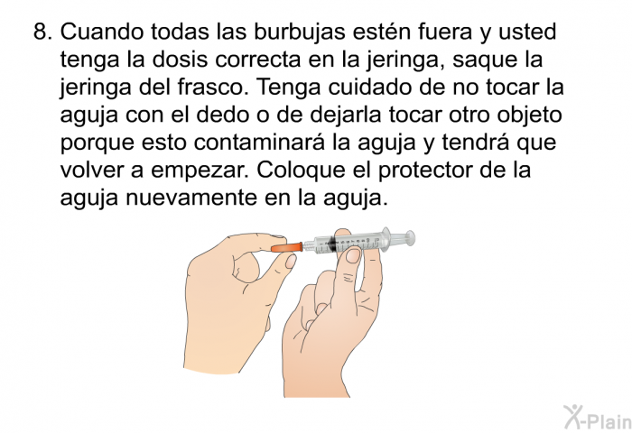 Cuando todas las burbujas estn fuera y usted tenga la dosis correcta en la jeringa, saque la jeringa del frasco. Tenga cuidado de no tocar la aguja con el dedo o de dejarla tocar otro objeto porque esto contaminar la aguja y tendr que volver a empezar. Coloque el protector de la aguja nuevamente en la aguja.