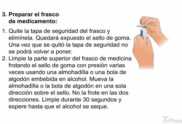 Preparar el frasco de medicamento:   Quite la tapa de seguridad del frasco y elimnela. Quedar expuesto el sello de goma. Una vez que se quit la tapa de seguridad no se podr volver a poner. Limpie la parte superior del frasco de medicina frotando el sello de goma con presin varias veces usando una almohadilla o una bola de algodn embebida en alcohol. Mueva la almohadilla o la bola de algodn en una sola direccin sobre el sello. No la frote en las dos direcciones. Limpie durante 30 segundos y espere hasta que el alcohol se seque.