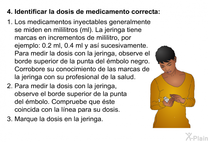 Identificar la dosis de medicamento correcta:   Los medicamentos inyectables generalmente se miden en mililitros (ml). La jeringa tiene marcas en incrementos de mililitro, por ejemplo: 0.2 ml, 0.4 ml y as sucesivamente. Para medir la dosis con la jeringa, observe el borde superior de la punta del mbolo negro. Corrobore su conocimiento de las marcas de la jeringa con su profesional de la salud.  Para medir la dosis con la jeringa, observe el borde superior de la punta del mbolo. Compruebe que ste coincida con la lnea para su dosis.  Marque la dosis en la jeringa. 