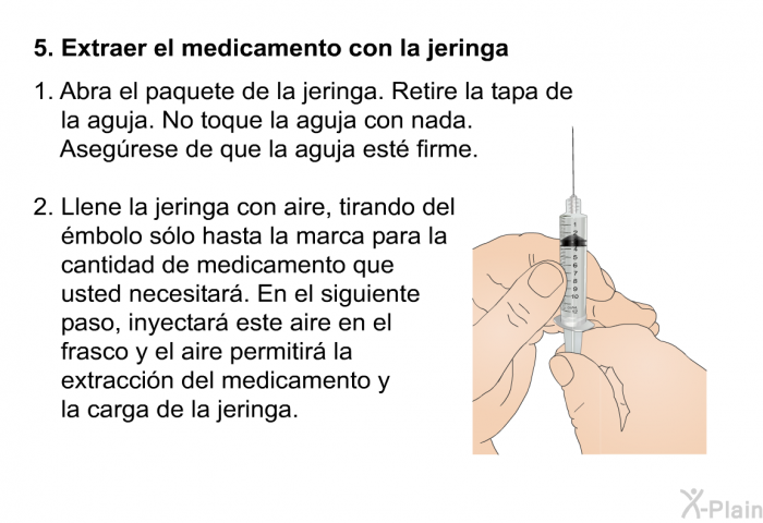 Extraer el medicamento con la jeringa   Abra el paquete de la jeringa. Retire la tapa de la aguja. No toque la aguja con nada. Asegrese de que la aguja est firme.  Llene la jeringa con aire, tirando del mbolo slo hasta la marca para la cantidad de medicamento que usted necesitar. En el siguiente paso, inyectar este aire en el frasco y el aire permitir la extraccin del medicamento y la carga de la jeringa.