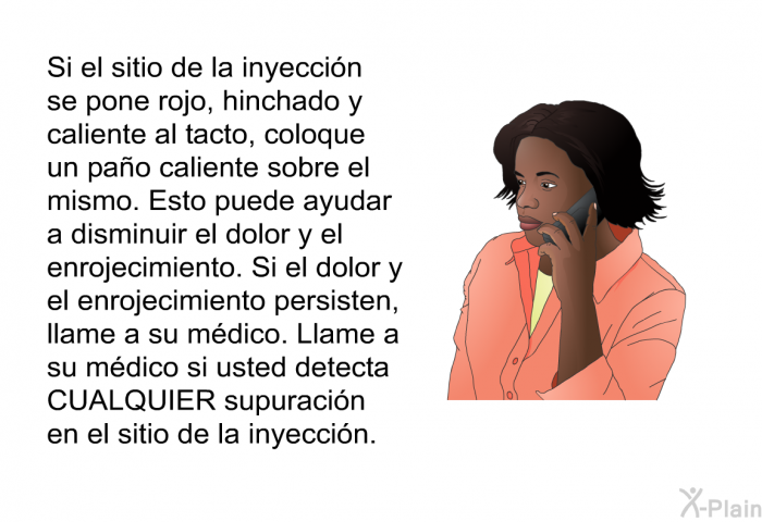 Si el sitio de la inyeccin se pone rojo, hinchado y caliente al tacto, coloque un pao caliente sobre el mismo. Esto puede ayudar a disminuir el dolor y el enrojecimiento. Si el dolor y el enrojecimiento persisten, llame a su mdico. Llame a su mdico si usted detecta CUALQUIER supuracin en el sitio de la inyeccin.