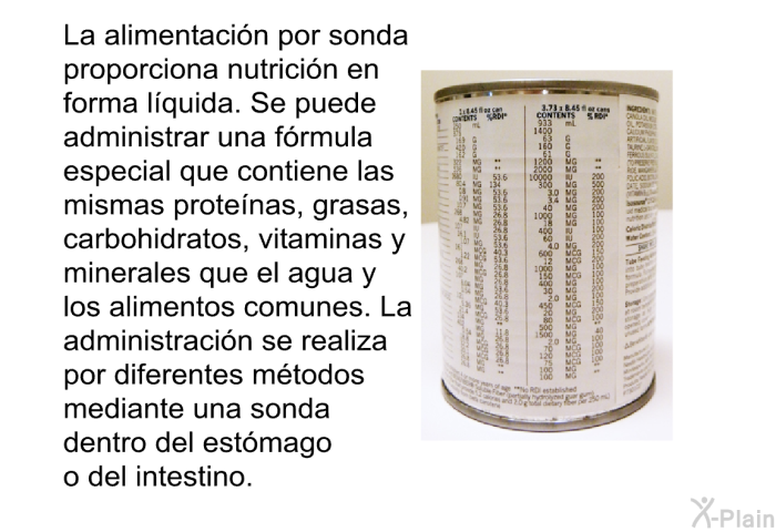 La alimentacin por sonda proporciona nutricin en forma lquida. Se puede administrar una frmula especial que contiene las mismas protenas, grasas, carbohidratos, vitaminas y minerales que el agua y los alimentos comunes. La administracin se realiza por diferentes mtodos mediante una sonda dentro del estmago o del intestino.