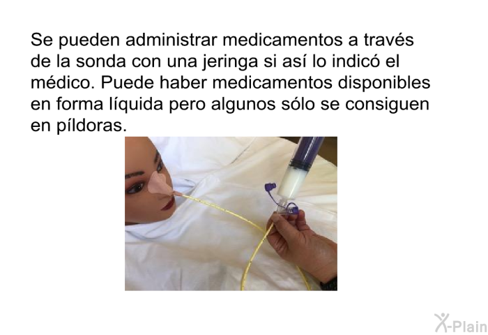 Se pueden administrar medicamentos a travs de la sonda con una jeringa si as lo indic el mdico. Puede haber medicamentos disponibles en forma lquida pero algunos slo se consiguen en pldoras.