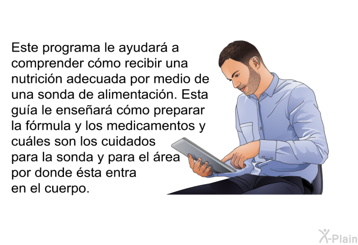 Este informacin acerca de su salud le ayudar a comprender cmo recibir una nutricin adecuada por medio de una sonda de alimentacin. Esta gua le ensear cmo preparar la frmula y los medicamentos y cules son los cuidados para la sonda y para el rea por donde sta entra en el cuerpo.